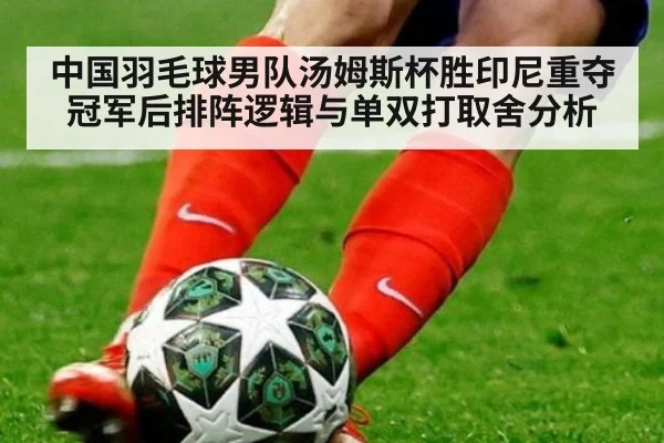 中国羽毛球男队汤姆斯杯胜印尼重夺冠军后排阵逻辑与单双打取舍分析